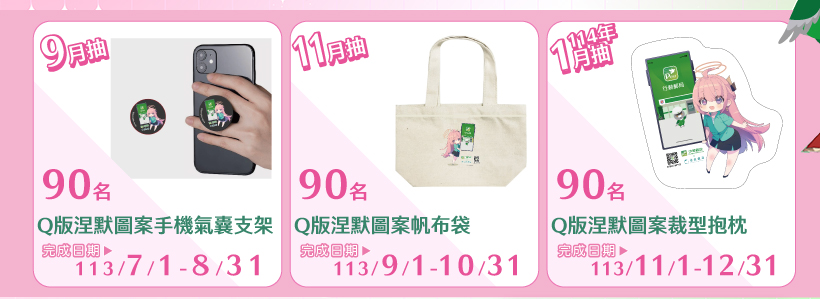 113年7月1日至8月31日完成交易，9月抽Q版涅默圖案手機氣囊支架90名、113年9月1日至10月31日完成交易，11月抽Q版涅默圖案帆布袋90名，113年11月1日至12月31日完成交易，114年1月抽Q版涅默圖案裁型抱枕90名(每人(以身分證號或統一證號歸戶)每期最多1次抽獎機會。)